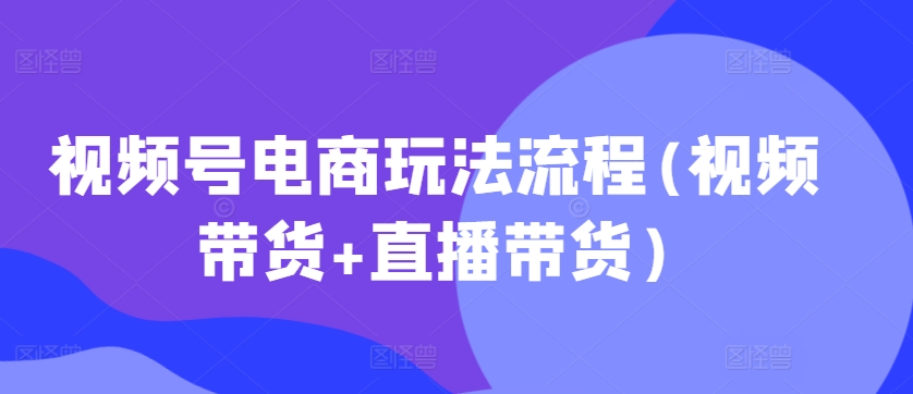 视频号电商玩法流程，视频带货+直播带货【更新2025年1月】178轻创-专注分享网络创业落地实操课程 – 全网首发_高质量项目输出178轻创